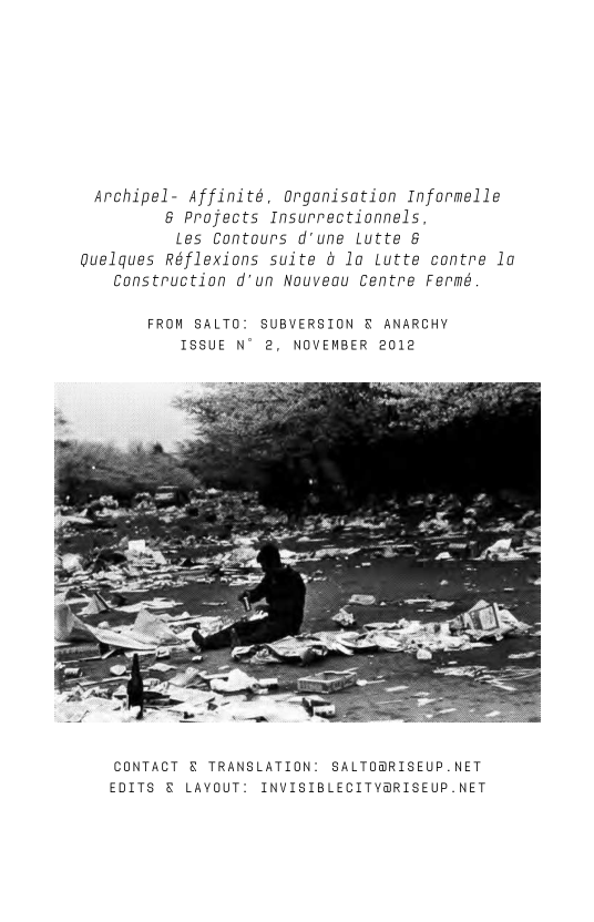 Archipel- Affinité, organisation Informelle
& Projects Insurrectionnels
les Contours d'une Lutte &
Quelques Réflexions suite 4 lo Lutte contre la
Construction d’un Nouveau Centre Fermé

FROM SALTO: SUBVERSION § ANARCHY
ISSUE N° 2, NOVEMBER 2012

 

 

CONTACT & TRANSLATION: SALTO@RISEUP.NET
EDITS € LAYOUT: INVISIBLECITYARISEUP.NET
